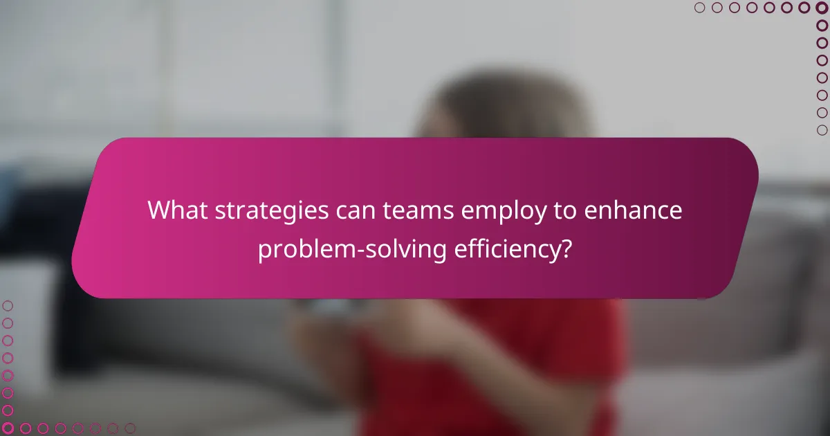 What strategies can teams employ to enhance problem-solving efficiency?
